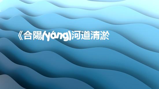 《合陽(yáng)河道清淤工程：營(yíng)造暢通而清澈的水路，守護(hù)生態(tài)環(huán)境！》